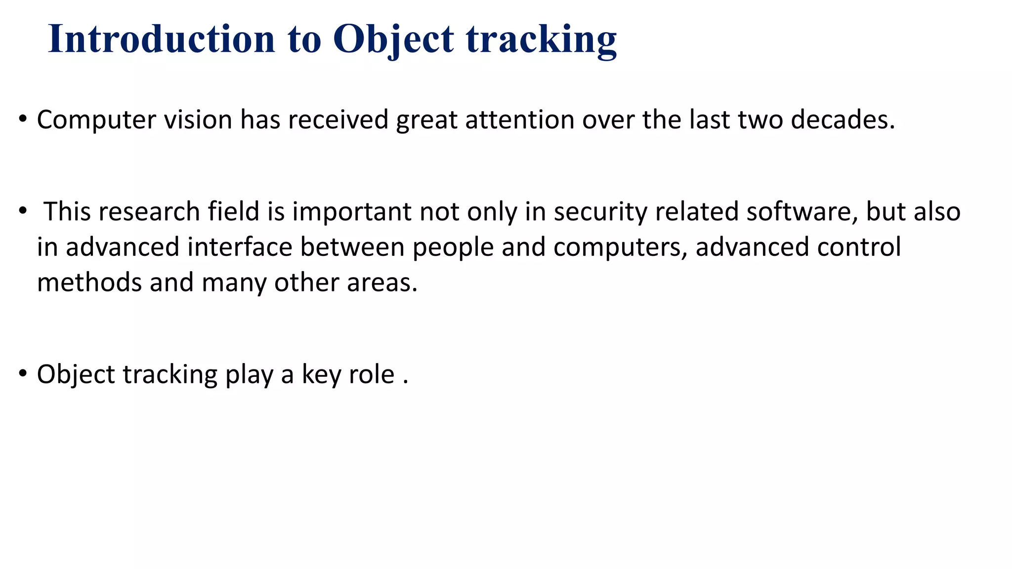 Introduction to Object tracking
• Computer vision has received great attention over the last two decades.
• This research field is important not only in security related software, but also
in advanced interface between people and computers, advanced control
methods and many other areas.
• Object tracking play a key role .
 