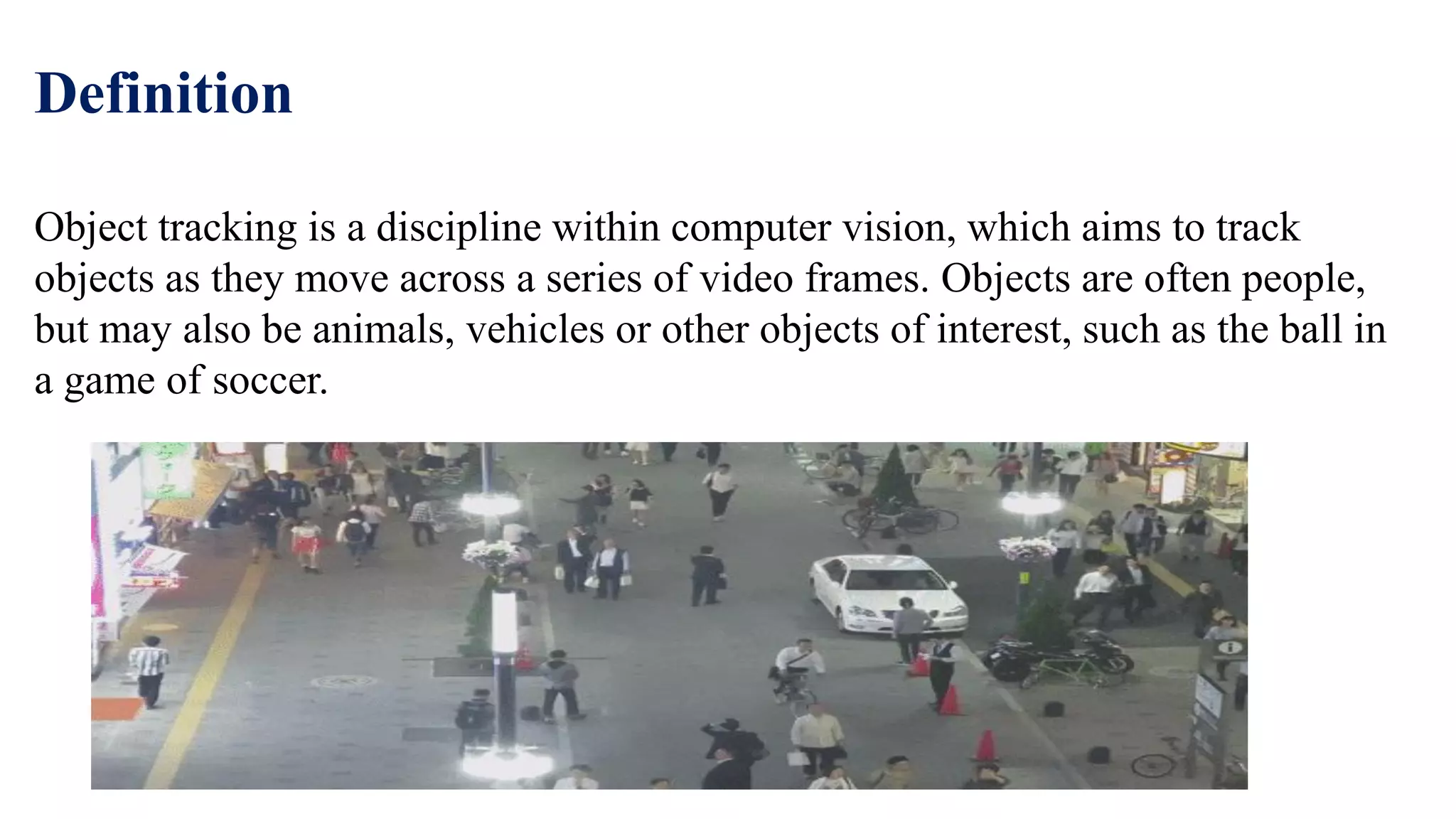 Definition
Object tracking is a discipline within computer vision, which aims to track
objects as they move across a series of video frames. Objects are often people,
but may also be animals, vehicles or other objects of interest, such as the ball in
a game of soccer.
 