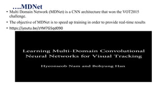 ….MDNet
• Multi Domain Network (MDNet) is a CNN architecture that won the VOT2015
challenge.
• The objective of MDNet is to speed up training in order to provide real-time results
• https://youtu.be/zYM7G5qd090
 