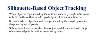 Silhouette-Based Object Tracking
• When object is represented by the outlines with only single solid color
in between the outlines made up of edges is known as silhouette.
• It is used where object cannot be represented by the simple geometric
shapes or by set of points.
• Silhouette is feature-less, therefore object model is created with help
of contour, edge information, color histogram etc.
 