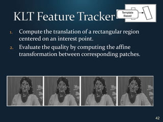 42KLT Feature TrackerCompute the translation of a rectangular region centered on an interest point.Evaluate the quality by computing the affine transformation between corresponding patches.