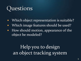 QuestionsWhich object representation is suitable?Which image features should be used?How should motion, appearance of the object be modeled?5Help you to design an object tracking system