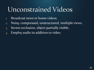 Broadcast news or home videos.Noisy, compressed, unstructured, multiple views.Severe occlusion, object partially visible.Employ audio in addition to video.Unconstrained Videos53
