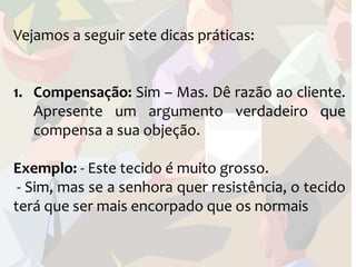 Vejamos a seguir sete dicas práticas:


1. Compensação: Sim – Mas. Dê razão ao cliente.
   Apresente um argumento verdadeiro que
   compensa a sua objeção.

Exemplo: - Este tecido é muito grosso.
 - Sim, mas se a senhora quer resistência, o tecido
terá que ser mais encorpado que os normais
 