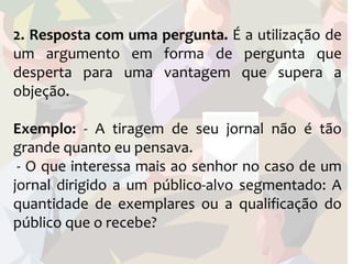 2. Resposta com uma pergunta. É a utilização de
um argumento em forma de pergunta que
desperta para uma vantagem que supera a
objeção.

Exemplo: - A tiragem de seu jornal não é tão
grande quanto eu pensava.
 - O que interessa mais ao senhor no caso de um
jornal dirigido a um público-alvo segmentado: A
quantidade de exemplares ou a qualificação do
público que o recebe?
 