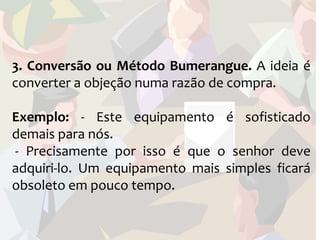 3. Conversão ou Método Bumerangue. A ideia é
converter a objeção numa razão de compra.

Exemplo: - Este equipamento é sofisticado
demais para nós.
- Precisamente por isso é que o senhor deve
adquiri-lo. Um equipamento mais simples ficará
obsoleto em pouco tempo.
 