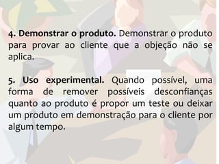 4. Demonstrar o produto. Demonstrar o produto
para provar ao cliente que a objeção não se
aplica.

5. Uso experimental. Quando possível, uma
forma de remover possíveis desconfianças
quanto ao produto é propor um teste ou deixar
um produto em demonstração para o cliente por
algum tempo.
 