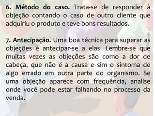 6. Método do caso. Trata-se de responder à
objeção contando o caso de outro cliente que
adquiriu o produto e teve bons resultados.

7. Antecipação. Uma boa técnica para superar as
objeções é antecipar-se a elas. Lembre-se que
muitas vezes as objeções são como a dor de
cabeça, que não é a causa e sim o sintoma de
algo errado em outra parte do organismo. Se
uma objeção aparece com frequência, analise
onde você pode estar falhando no processo da
venda.
 
