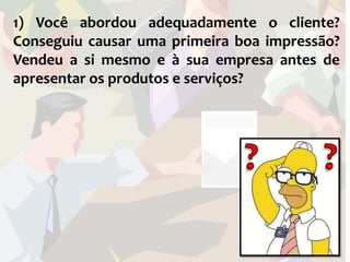 1) Você abordou adequadamente o cliente?
Conseguiu causar uma primeira boa impressão?
Vendeu a si mesmo e à sua empresa antes de
apresentar os produtos e serviços?
 