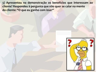 3) Apresentou na demonstração os benefícios que interessam ao
cliente? Respondeu à pergunta que não quer se calar na mente
do cliente: “O que eu ganho com isso?”
 