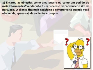 4) Encarou as objeções como uma guerra ou como um pedido de
mais informações? Vender não é um processo de convencer e sim de
persuadir. O cliente fica mais satisfeito e sempre volta quando você
não vende, apenas ajuda o cliente a comprar.
 