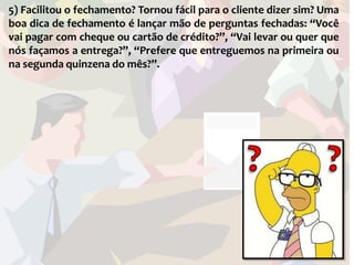 5) Facilitou o fechamento? Tornou fácil para o cliente dizer sim? Uma
boa dica de fechamento é lançar mão de perguntas fechadas: “Você
vai pagar com cheque ou cartão de crédito?”, “Vai levar ou quer que
nós façamos a entrega?”, “Prefere que entreguemos na primeira ou
na segunda quinzena do mês?”.
 