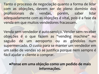 Tanto o processo de negociação quanto a forma de lidar
com as objeções, devem ser de pleno domínio dos
profissionais de vendas, porém, saber lidar
adequadamente com as objeções é vital, pois é a fase da
venda em que muitos vendedores fracassam.

Venda sem vendedor é auto-serviço. Vender sem receber
objeções é o que fazem as “vending machine” no
saguão de um aeroporto ou as gôndolas num
supermercado. O custo para se manter um vendedor em
um salão de vendas só se justifica porque nem sempre é
fácil ajudar o cliente a comprar.

   ●Pense em uma objeção como um pedido de mais
                  informações.
 
