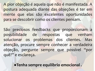 A pior objeção é aquela que não é manifestada. A
postura adequada diante das objeções é ter em
mente que elas são excelentes oportunidades
para se descobrir como os clientes pensam.

São preciosos feedbacks que proporcionam a
possibilidade de respostas que venham
solucionar os problemas dos clientes. Mas
atenção, procure sempre conhecer a verdadeira
objeção, pergunte sempre que possível “por
quê?” e esclareça.

     ●Tenha sempre equilíbrio emocional .
 