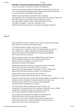 31/10/2020 Sem título
https://translate.googleusercontent.com/translate_f 10/199
Conectado. ” É uma sessão em que profissionais de vendas e vendas
líderes lançam perguntas e desafios para mim e eu respondo tudo o que
vem em meu caminho. Sem roteiro, sem slides e sem preparação.
Eu gosto de sessões desconectadas. É minha maneira favorita de ensinar. Para três
horas, eles me atingem com perguntas difíceis. Quando tudo acabou, eles deixaram
eu vou a um jogo (sou um verdadeiro fã de beisebol).
Durante o jogo, algo continuou me puxando sobre as perguntas
eles perguntaram. Havia um padrão lá que eu simplesmente não conseguia colocar meu
dedo. Mas, quando eu estava saindo do estádio naquela noite, bateu
mim. Quase todas as perguntas feitas a mim naquela tarde eram sobre
como lidar com objeções - o que dizer, o que fazer e como
responder. Quando eu pensei sobre isso, a maioria das perguntas trouxe para
Página 13
eu por vendedores, de todas as esferas da vida, estavam de uma forma ou de outra
sobre objeções. Eu só não estava prestando atenção.
A revelação repentina me atingiu como um raio - um daqueles
aha ! momentos que te colocam em chamas. Na manhã seguinte, eu estava em
cinco, olhando para o relógio e esperando as oito para ligar para Shannon
Vargo em meu editor, John Wiley and Sons. Eu estava tão empolgado por
este livro que não dormi a noite toda.
Ocorre-me enquanto escrevo isto, que eu realmente não conheço Shannon
Titulo do trabalho; basta dizer que ela é uma fera na Wiley, que faz
decisões sobre o que é publicado e o que não é. E ela é
legal porque ela atende minhas ligações.
Quando Shannon atendeu o telefone, eu apresentei minha ideia sem fôlego
para este livro e por que devemos adiar o outro livro, mesmo
embora já estivesse na programação de publicação. Eu estava falando assim
rápido, tenho certeza de que parecia um esquilo com metanfetamina.
Quando terminei, houve silêncio do outro lado da linha. Eu
preparado para a objeção. Então ela disse que sim . Ela amou a ideia!
Depois de um breve segundo de euforia e uma bomba de punho, entrei em pânico. eu tenho
questões de controle de impulso. Em minha exuberância pela ideia, eu não
considerei que para substituir o livro em que já estava trabalhando,
tem apenas quatro meses para escrever objeções .
A dor valeu a pena. Minha exuberância por objeções não fez e tem
não diminuiu. Eu me apaixonei por este livro porque ele finalmente conta a verdade
verdade sobre as objeções, de onde vêm as objeções e sobre como
e por que você responde às objeções da maneira como o faz.
Esta é a análise mais abrangente sobre objeções de vendas já escrita.
É diferente de cada livro que já foi publicado sobre vendas
objeções. Em vez de tratar as objeções como um pequeno pedaço de um
quebra-cabeça muito maior, a objeção é finalmente a estrela do show. Eu
Espero que você ame este livro tanto quanto eu.
 