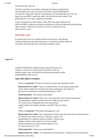 31/10/2020 Sem título
https://translate.googleusercontent.com/translate_f 100/199
Eles não querem e não vão.
Você deve controlar suas emoções e perguntar novamente, supostamente e
assertivamente, para o que você quiser, sem hesitar, seguindo diretamente
seu script de recuperação. Quando você pergunta, cerca de metade das vezes eles vão
jogue fora outra RBO - aquela que tende a ser mais próxima da verdade. Estar
preparado para virar o jogo e perguntar novamente.
O que você nunca deve fazer, porém, é lutar. Não vale a pena. Quando você
obter dois RBOs e ainda não conseguir transformar seu cliente em potencial, graciosamente
siga em frente e volte para eles outro dia. Como se costuma dizer, há
muitos peixes no mar.
Juntando tudo
É essencial que você evite complicar demais esse processo. Você precisa
scripts de recuperação que funcionam para você e parecem naturais vindos de
seus lábios. Eles precisam fazer você parecer autêntico, real e
Página 121
confiante. Mantenha-os simples para que sejam fáceis para você
lembre-se e repita. Eles não precisam ser perfeitos e não vão
trabalhe sempre; mas, você precisa de scripts que forneçam o melhor
probabilidade de obter um sim .
aqui estão alguns exemplos:
Cliente em potencial: “Usamos você antes e tivemos uma experiência ruim”.
Representante de vendas: “Nancy, é exatamente por isso que liguei, porque quero
reserve alguns minutos do seu tempo para saber exatamente o que aconteceu.
Que tal nos encontrarmos na próxima quarta-feira às 3:00? ”
Cliente potencial: “Não estamos interessados”.
Representante de vendas: “Sabe, isso é o que muitos dos meus clientes disseram até
eles aprenderam o quanto eu poderia salvá-los. Olha, nós nem mesmo
sei se meu serviço é adequado para você, mas não faria
sentido reunir-se de qualquer maneira e descobrir? Que tal sexta às
2:00? ”
Cliente em potencial: “Não temos como pagar por você”.
Representante de vendas: “Isso é exatamente a mesma coisa que meus outros clientes disseram
até saberem como somos acessíveis. Tudo que eu quero é um
oportunidade de te conhecer um pouco melhor e mostrar como
ajudamos muitas outras empresas na mesma situação
reduzir e gerenciar riscos sem aumentar despesas. E se
Eu venho na terça às 11:30? ”
Cliente potencial: “Fazemos isso internamente”.
Representantes de vendas: “É exatamente por isso que liguei. A maioria dos meus clientes tem
 