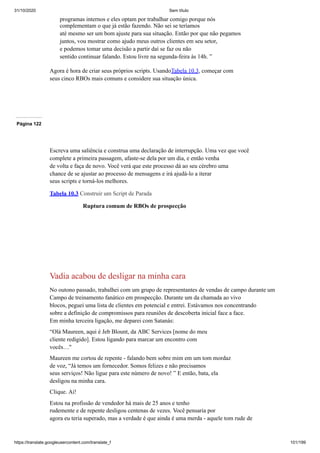 31/10/2020 Sem título
https://translate.googleusercontent.com/translate_f 101/199
programas internos e eles optam por trabalhar comigo porque nós
complementam o que já estão fazendo. Não sei se teríamos
até mesmo ser um bom ajuste para sua situação. Então por que não pegamos
juntos, vou mostrar como ajudo meus outros clientes em seu setor,
e podemos tomar uma decisão a partir daí se faz ou não
sentido continuar falando. Estou livre na segunda-feira às 14h. ”
Agora é hora de criar seus próprios scripts. UsandoTabela 10.3, começar com
seus cinco RBOs mais comuns e considere sua situação única.
Página 122
Escreva uma saliência e construa uma declaração de interrupção. Uma vez que você
complete a primeira passagem, afaste-se dela por um dia, e então venha
de volta e faça de novo. Você verá que este processo dá ao seu cérebro uma
chance de se ajustar ao processo de mensagens e irá ajudá-lo a iterar
seus scripts e torná-los melhores.
Tabela 10.3 Construir um Script de Parada
Ruptura comum de RBOs de prospecção
Vadia acabou de desligar na minha cara
No outono passado, trabalhei com um grupo de representantes de vendas de campo durante um
Campo de treinamento fanático em prospecção. Durante um da chamada ao vivo
blocos, peguei uma lista de clientes em potencial e entrei. Estávamos nos concentrando
sobre a definição de compromissos para reuniões de descoberta inicial face a face.
Em minha terceira ligação, me deparei com Satanás:
“Olá Maureen, aqui é Jeb Blount, da ABC Services [nome do meu
cliente redigido]. Estou ligando para marcar um encontro com
vocês…"
Maureen me cortou de repente - falando bem sobre mim em um tom mordaz
de voz, “Já temos um fornecedor. Somos felizes e não precisamos
seus serviços! Não ligue para este número de novo! ” E então, bata, ela
desligou na minha cara.
Clique. Ai!
Estou na profissão de vendedor há mais de 25 anos e tenho
rudemente e de repente desligou centenas de vezes. Você pensaria por
agora eu teria superado, mas a verdade é que ainda é uma merda - aquele tom rude de
 