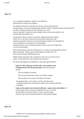 31/10/2020 Sem título
https://translate.googleusercontent.com/translate_f 102/199
Página 123
voz e a rejeição instantânea e inegável. Isso abala até o
profissionais de vendas mais exigentes.
Ser rejeitado assim dói. É mais doloroso do que a maioria das formas de
rejeição porque você não tem absolutamente nenhum controle, nenhuma maneira de transformá-lo
ao redor, e nenhuma maneira de lutar. No fundo, isso te faz
sinta-se impotente. É normal se sentir ofendido. Mas você não deve permitir o seu
emoções para descarrilhar você.
É importante colocar as coisas em contexto. Algumas pessoas são apenas
idiotas. Isso é vida. Mas é muito mais provável que a pessoa que você
chamado está tendo um dia ruim, está extremamente ocupado ou foi chamado por
vários vendedores já e está farto de ser interrompido.
Acredite em mim, você se sentiria da mesma forma se estivesse no lugar deles
e você foi interrompido.
Outro representante na aula de treinamento teve a mesma coisa acontecendo em breve
depois de desligar. "Droga, aquela vadia desligou na minha cara!" Ela
disse tão alto que todos olharam para cima.
Depois de falar sem parar sobre a perspectiva rude, ela se virou para mim e
cuspiu: "O que diabos devo fazer quando isso acontecer?"
Eu recebo essa pergunta com frequência e aqui estão algumas táticas:
Ligue de volta e diga que você não sabe o que aconteceu, mas
de alguma forma você foi desconectado. Você terá um de três
reações:
Eles vão desligar novamente.
Eles vão lançar palavrões contra você e depois desligar.
Eles iniciarão uma conversa e lhe darão uma chance.
De qualquer forma, você voltou ao cavalo e não deixou seu
a rejeição intimida você. Este processo ajuda você a construir obstáculos
imunidade.
Ligue no dia seguinte em um horário diferente - quanto mais cedo melhor. No
na maioria dos casos, eles nem se lembrarão de você, e eles terão
um dia melhor e te dar uma chance. O que você precisa para
entender é que eles não estão pensando em você quando desligam
Página 124
o telefone. Eu tive clientes potenciais gritando comigo na terça e
 