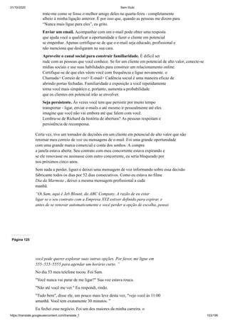 31/10/2020 Sem título
https://translate.googleusercontent.com/translate_f 103/199
trate-me como se fosse o melhor amigo deles na quarta-feira - completamente
alheio à minha ligação anterior. É por isso que, quando as pessoas me dizem para
“Nunca mais ligue para eles”, eu grito.
Enviar um email. Acompanhar com um e-mail pode obter uma resposta
que ajuda você a qualificar a oportunidade e fazer o cliente em potencial
se empenhar. Apenas certifique-se de que o e-mail seja educado, profissional e
não menciona que desligaram na sua cara.
Aproveite o canal social para construir familiaridade. É dificil ser
rude com as pessoas que você conhece. Se for um cliente em potencial de alto valor, conecte-se
mídias sociais e use suas habilidades para construir um relacionamento online.
Certifique-se de que eles vêem você com frequência e ligue novamente. o
Chamada> Correio de voz> E-mail> Cadência social é uma maneira eficaz de
abrindo portas fechadas. Familiaridade e exposição a você repetidamente
torna você mais simpático e, portanto, aumenta a probabilidade
que os clientes em potencial irão se envolver.
Seja persistente. Às vezes você tem que persistir por muito tempo
transportar - ligar, enviar e-mails e até mesmo ir pessoalmente até eles
imagine que você não vai embora até que falem com você.
Lembra-se de Richard da história de abertura? As pessoas respeitam e
persistência de recompensa.
Certa vez, tive um tomador de decisões em um cliente em potencial de alto valor que não
retornar meu correio de voz ou mensagens de e-mail. Foi uma grande oportunidade
com uma grande marca comercial e conta dos sonhos. A compra
a janela estava aberta. Seu contrato com meu concorrente estava expirando e
se ele renovasse ou assinasse com outro concorrente, eu seria bloqueado por
nos próximos cinco anos.
Sem nada a perder, liguei e deixei uma mensagem de voz informando sobre essa decisão
fabricante todos os dias por 52 dias consecutivos. Como eu estava no filme
Dia da Marmota , deixei a mesma mensagem profissional a cada
manhã.
“Oi Sam, aqui é Jeb Blount, da ABC Company. A razão de eu estar
ligar se o seu contrato com a Empresa XYZ estiver definido para expirar, e
antes de se renovar automaticamente e você perder a opção de escolha, pensei
Página 125
você pode querer explorar suas outras opções. Por favor, me ligue em
555–555–5555 para agendar um horário curto. ”
No dia 53 meu telefone tocou. Foi Sam.
"Você nunca vai parar de me ligar?" Sua voz estava rouca.
"Não até você me ver." Eu respondi, rindo.
"Tudo bem", disse ele, um pouco mais leve desta vez, "vejo você às 11:00
amanhã. Você tem exatamente 30 minutos. ”
Eu fechei esse negócio. Foi um dos maiores da minha carreira. o
 