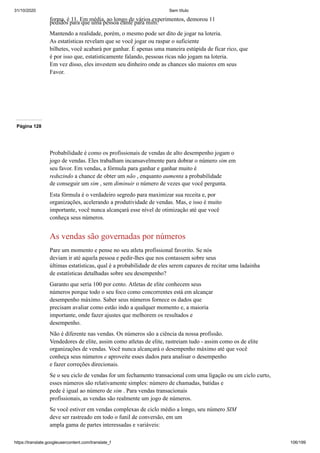 31/10/2020 Sem título
https://translate.googleusercontent.com/translate_f 106/199
forma, é 11. Em média, ao longo de vários experimentos, demorou 11
pedidos para que uma pessoa cante para mim.
Mantendo a realidade, porém, o mesmo pode ser dito de jogar na loteria.
As estatísticas revelam que se você jogar ou raspar o suficiente
bilhetes, você acabará por ganhar. É apenas uma maneira estúpida de ficar rico, que
é por isso que, estatisticamente falando, pessoas ricas não jogam na loteria.
Em vez disso, eles investem seu dinheiro onde as chances são maiores em seus
Favor.
Página 128
Probabilidade é como os profissionais de vendas de alto desempenho jogam o
jogo de vendas. Eles trabalham incansavelmente para dobrar o número sim em
seu favor. Em vendas, a fórmula para ganhar e ganhar muito é
reduzindo a chance de obter um não , enquanto aumenta a probabilidade
de conseguir um sim , sem diminuir o número de vezes que você pergunta.
Esta fórmula é o verdadeiro segredo para maximizar sua receita e, por
organizações, acelerando a produtividade de vendas. Mas, e isso é muito
importante, você nunca alcançará esse nível de otimização até que você
conheça seus números.
As vendas são governadas por números
Pare um momento e pense no seu atleta profissional favorito. Se nós
deviam ir até aquela pessoa e pedir-lhes que nos contassem sobre seus
últimas estatísticas, qual é a probabilidade de eles serem capazes de recitar uma ladainha
de estatísticas detalhadas sobre seu desempenho?
Garanto que seria 100 por cento. Atletas de elite conhecem seus
números porque todo o seu foco como concorrentes está em alcançar
desempenho máximo. Saber seus números fornece os dados que
precisam avaliar como estão indo a qualquer momento e, a maioria
importante, onde fazer ajustes que melhorem os resultados e
desempenho.
Não é diferente nas vendas. Os números são a ciência da nossa profissão.
Vendedores de elite, assim como atletas de elite, rastreiam tudo - assim como os de elite
organizações de vendas. Você nunca alcançará o desempenho máximo até que você
conheça seus números e aproveite esses dados para analisar o desempenho
e fazer correções direcionais.
Se o seu ciclo de vendas for um fechamento transacional com uma ligação ou um ciclo curto,
esses números são relativamente simples: número de chamadas, batidas e
pede é igual ao número de sim . Para vendas transacionais
profissionais, as vendas são realmente um jogo de números.
Se você estiver em vendas complexas de ciclo médio a longo, seu número SIM
deve ser rastreado em todo o funil de conversão, em um
ampla gama de partes interessadas e variáveis:
 