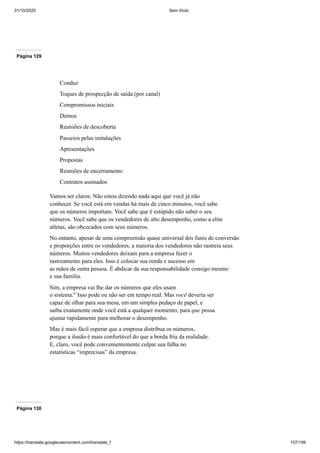 31/10/2020 Sem título
https://translate.googleusercontent.com/translate_f 107/199
Página 129
Conduz
Toques de prospecção de saída (por canal)
Compromissos iniciais
Demos
Reuniões de descoberta
Passeios pelas instalações
Apresentações
Propostas
Reuniões de encerramento
Contratos assinados
Vamos ser claros. Não estou dizendo nada aqui que você já não
conhecer. Se você está em vendas há mais de cinco minutos, você sabe
que os números importam. Você sabe que é estúpido não saber o seu
números. Você sabe que os vendedores de alto desempenho, como a elite
atletas, são obcecados com seus números.
No entanto, apesar de uma compreensão quase universal dos funis de conversão
e proporções entre os vendedores, a maioria dos vendedores não rastreia seus
números. Muitos vendedores deixam para a empresa fazer o
rastreamento para eles. Isso é colocar sua renda e sucesso em
as mãos de outra pessoa. É abdicar da sua responsabilidade consigo mesmo
e sua família.
Sim, a empresa vai lhe dar os números que eles usam
o sistema." Isso pode ou não ser em tempo real. Mas você deveria ser
capaz de olhar para sua mesa, em um simples pedaço de papel, e
saiba exatamente onde você está a qualquer momento, para que possa
ajustar rapidamente para melhorar o desempenho.
Mas é mais fácil esperar que a empresa distribua os números,
porque a ilusão é mais confortável do que a borda fria da realidade.
E, claro, você pode convenientemente culpar sua falha no
estatísticas “imprecisas” da empresa.
Página 130
 