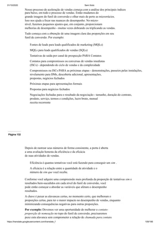 31/10/2020 Sem título
https://translate.googleusercontent.com/translate_f 109/199
Nosso processo de aceleração de vendas começa com a análise dos principais índices
para baixo, em todo o processo de vendas. Então mudamos do
grande imagem do funil de conversão e olhar mais de perto as microrrácios.
Isso nos ajuda a focar nas nuances do desempenho. No micro-
nível, fazemos pequenos ajustes que, em conjunto, proporcionam
melhorias de desempenho - muitas vezes dobrando ou triplicando as vendas.
Tudo começa com a obtenção de uma imagem clara das proporções em seu
funil de conversão. Por exemplo:
Fontes de leads para leads qualificados de marketing (MQLs)
MQLs para leads qualificados de vendas (SQLs)
Tentativas de saída por canal de prospecção PARA Contatos
Contatos para compromissos ou conversas de vendas imediatas
(ISCs) - dependendo do ciclo de vendas e da complexidade
Compromissos ou ISCs PARA as próximas etapas - demonstrações, passeios pelas instalações,
nivelamento para DMs, descoberta adicional, apresentações,
propostas, negócios fechados
Próximas etapas para apresentações formais
Propostas para negócios fechados
Negociações fechadas para o resultado da negociação - tamanho, duração do contrato,
produto, serviço, termos e condições, lucro bruto, mensal
receita recorrente
Página 132
Depois de rastrear seus números de forma consistente, a porta é aberta
a uma avaliação honesta da eficiência e da eficácia
de suas atividades de vendas.
Eficiência é quantas tentativas você está fazendo para conseguir um sim .
A eficácia é a relação entre a quantidade de atividade e o
número de sim que você recebe.
Conforme você adquire uma compreensão mais profunda da proporção de tentativas sim e
resultados bem-sucedidos em cada nível do funil de conversão, você
pode então começar a abordar as variáveis que afetam o desempenho
resultados.
A chave é puxar as alavancas certas, no momento certo, que melhoram o
proporções certas, para ter o maior impacto no desempenho de vendas, enquanto
minimizando consequências negativas para outras proporções.
Por exemplo: Devemos ver uma oportunidade de melhorar o contato-
proporção de nomeação no topo do funil de conversão, precisaremos
puxe esta alavanca sem comprometer a relação de chamada para contato.
 