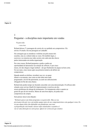 31/10/2020 Sem título
https://translate.googleusercontent.com/translate_f 11/199
Página 14
1
Perguntar - a disciplina mais importante em vendas
Vá para não.
—Andrea Waltz
Richard deixou 71 mensagens de correio de voz pedindo um compromisso. Ele
enviou 18 emails. Ele me perseguiu no LinkedIn.
Ele conseguiu que eu atendesse o telefone em pelo menos três
ocasiões, mas eu o afastei todas as vezes. Ele também ligou, e
escreveu e se conectou nas redes sociais com cada uma das chaves
partes interessadas em minha organização.
Por cinco meses, Richard perguntou e pediu e pediu um
oportunidade de demonstrar sua solução de software. E por cinco
meses, ele não chegou a lugar nenhum - até que finalmente me pegou na hora certa.
Foi em maio, cinco meses após sua primeira tentativa de definir um
compromisso.
Quando atendi ao telefone, reconheci sua voz. eu quase
afastei-o novamente, mas como eu não tinha mais nada
programado e ele foi tão persistente, eu senti um subconsciente
obrigação de lhe dar uma chance.
Richard não perdeu tempo me fazendo concordar com uma demonstração. O software dele
solução como serviço (SaaS) foi impressionante e resolveu um dos
nossos problemas de entrega de treinamento. Fui transparente sobre o quanto eu
gostei do que ele me mostrou. Menos de uma hora depois, ele pediu meu
compromisso de compra.
Sem pensar, lancei uma objeção:
“Richard, parece um ótimo programa e eu gosto dele. Mas eu vou
precisamos discutir isso com minha equipe antes de nos comprometermos com qualquer coisa. Eu
sei que alguns deles têm defendido sua plataforma, mas meu
a programação está lotada e deixar todos atualizados e usando-a é
vai ser uma distração no curto prazo. Quero ter certeza de que estamos
Página 15
 