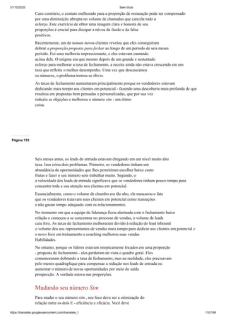 31/10/2020 Sem título
https://translate.googleusercontent.com/translate_f 110/199
Caso contrário, o contato melhorado para a proporção de nomeação pode ser compensado
por uma diminuição abrupta no volume de chamadas que cancela todo o
esforço. Este exercício de obter uma imagem clara e honesta de seu
proporções é crucial para dissipar a névoa da ilusão e da falsa
positivos.
Recentemente, um de nossos novos clientes revelou que eles conseguiram
dobrar a proporção proposta para fechar ao longo de um período de seis meses
período. Foi uma melhoria impressionante, e eles estavam cantando
acima dele. O enigma era que mesmo depois de um grande e sustentado
esforço para melhorar a taxa de fechamento, a receita ainda não estava crescendo em um
taxa que refletiu o melhor desempenho. Uma vez que descascamos
os números, o problema tornou-se óbvio.
As taxas de fechamento aumentaram principalmente porque os vendedores estavam
dedicando mais tempo aos clientes em potencial - fazendo uma descoberta mais profunda de que
resultou em propostas bem pensadas e personalizadas, que por sua vez
reduziu as objeções e melhorou o número sim - um ótimo
coisa.
Página 133
Seis meses antes, os leads de entrada estavam chegando em um nível muito alto
taxa. Isso criou dois problemas. Primeiro, os vendedores tinham um
abundância de oportunidades que lhes permitiram escolher baixo custo
frutas e fazer o seu número sem trabalhar muito. Segundo, o
a velocidade dos leads de entrada significava que os vendedores tinham pouco tempo para
concentre toda a sua atenção nos clientes em potencial.
Essencialmente, como o volume de chumbo era tão alto, ele mascarou o fato
que os vendedores tratavam seus clientes em potencial como transações
e não gastar tempo adequado com os relacionamentos.
No momento em que a equipe de liderança ficou alarmada com o fechamento baixo
relação e começou a se concentrar no processo de vendas, o volume de leads
caiu fora. As taxas de fechamento melhoraram devido à redução do lead inbound
o volume deu aos representantes de vendas mais tempo para dedicar aos clientes em potencial e
o novo foco em treinamento e coaching melhorou suas vendas
Habilidades.
No entanto, porque os líderes estavam miopicamente focados em uma proporção
- proposta de fechamento - eles perderam de vista o quadro geral. Eles
comemoraram dobrando a taxa de fechamento, mas na realidade, eles precisavam
pelo menos quadruplique para compensar a redução nos leads de entrada ou
aumentar o número de novas oportunidades por meio de saída
prospecção. A verdade estava nas proporções.
Mudando seu número Sim
Para mudar o seu número sim , seu foco deve ser a otimização do
relação entre os dois E - eficiência e eficácia. Você deve
 