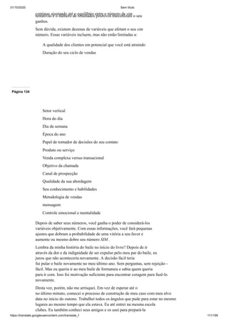 31/10/2020 Sem título
https://translate.googleusercontent.com/translate_f 111/199
continue ajustando até o equilíbrio entre o número de sim
tentativas e o número de resultados positivos maximizam o seu
ganhos.
Sem dúvida, existem dezenas de variáveis que afetam o seu sim
número. Essas variáveis incluem, mas não estão limitadas a:
A qualidade dos clientes em potencial que você está atraindo
Duração do seu ciclo de vendas
Página 134
Setor vertical
Hora do dia
Dia da semana
Época do ano
Papel de tomador de decisões do seu contato
Produto ou serviço
Venda complexa versus transacional
Objetivo da chamada
Canal de prospecção
Qualidade da sua abordagem
Seu conhecimento e habilidades
Metodologia de vendas
mensagem
Controle emocional e mentalidade
Depois de saber seus números, você ganha o poder de considerá-los
variáveis objetivamente. Com essas informações, você fará pequenas
ajustes que dobram a probabilidade de uma vitória a seu favor e
aumente ou mesmo dobre seu número SIM .
Lembra da minha história do baile no início do livro? Depois de ir
através da dor e da indignidade de ser expulso pelo meu par do baile, eu
jurou que não aconteceria novamente. A decisão fácil teria
fui pular o baile novamente no meu último ano. Sem perguntas, sem rejeição -
fácil. Mas eu queria ir ao meu baile de formatura e sabia quem queria
para ir com. Isso foi motivação suficiente para encontrar coragem para fazê-lo
novamente.
Desta vez, porém, não me arrisquei. Em vez de esperar até o
no último minuto, comecei o processo de construção de meu caso com meu alvo
data no início do outono. Trabalhei todos os ângulos que pude para estar no mesmo
lugares ao mesmo tempo que ela estava. Eu até entrei na mesma escola
clubes. Eu também conheci seus amigos e os usei para prepará-la
 
