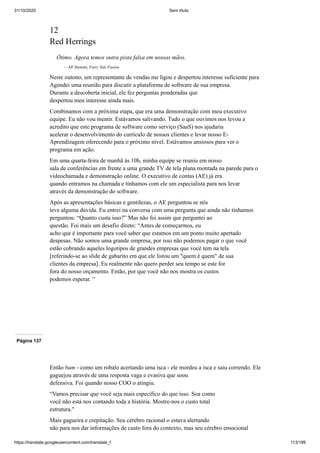 31/10/2020 Sem título
https://translate.googleusercontent.com/translate_f 113/199
12
Red Herrings
Ótimo. Agora temos outra pista falsa em nossas mãos.
—AF Stewart, Fairy Tale Fusion
Neste outono, um representante de vendas me ligou e despertou interesse suficiente para
Agendei uma reunião para discutir a plataforma de software de sua empresa.
Durante a descoberta inicial, ele fez perguntas ponderadas que
despertou meu interesse ainda mais.
Combinamos com a próxima etapa, que era uma demonstração com meu executivo
equipe. Eu não vou mentir. Estávamos salivando. Tudo o que ouvimos nos levou a
acredito que este programa de software como serviço (SaaS) nos ajudaria
acelerar o desenvolvimento do currículo de nossos clientes e levar nosso E-
Aprendizagem oferecendo para o próximo nível. Estávamos ansiosos para ver o
programa em ação.
Em uma quarta-feira de manhã às 10h, minha equipe se reuniu em nosso
sala de conferências em frente a uma grande TV de tela plana montada na parede para o
videochamada e demonstração online. O executivo de contas (AE) já era
quando entramos na chamada e tínhamos com ele um especialista para nos levar
através da demonstração do software.
Após as apresentações básicas e gentilezas, o AE perguntou se nós
teve alguma dúvida. Eu entrei na conversa com uma pergunta que ainda não tínhamos
perguntou: “Quanto custa isso?” Mas não foi assim que perguntei ao
questão. Foi mais um desafio direto: “Antes de começarmos, eu
acho que é importante para você saber que estamos em um ponto muito apertado
despesas. Não somos uma grande empresa, por isso não podemos pagar o que você
estão cobrando aqueles logotipos de grandes empresas que você tem na tela
[referindo-se ao slide de gabarito em que ele listou um "quem é quem" de sua
clientes da empresa]. Eu realmente não quero perder seu tempo se este for
fora do nosso orçamento. Então, por que você não nos mostra os custos
podemos esperar. ”
Página 137
Então bam - como um robalo acertando uma isca - ele mordeu a isca e saiu correndo. Ele
gaguejou através de uma resposta vaga e evasiva que soou
defensiva. Foi quando nosso COO o atingiu.
“Vamos precisar que você seja mais específico do que isso. Soa como
você não está nos contando toda a história. Mostre-nos o custo total
estrutura."
Mais gagueira e crepitação. Seu cérebro racional o estava alertando
não para nos dar informações de custo fora do contexto, mas seu cérebro emocional
 