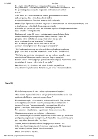 31/10/2020 Sem título
https://translate.googleusercontent.com/translate_f 114/199
foi a lógica primordial, fazendo com que sua boca saísse do controle.
Foi quando nosso VP de Desenvolvimento de Currículo entrou na conversa. “Nós
foi queimado por custos ocultos no passado, então vamos colocar tudo
a mesa."
Neste ponto, o AE estava falando em círculos, parecendo mais defensivo
cada vez que ele abria a boca. Sua defensividade e
a argumentatividade serviu apenas para criar mais resistência.
Minha equipe o pressionou com mais força. Isso se transformou em um frenesi de alimentação. Eles
o desafiou sobre a estabilidade de sua empresa, obtendo
referências, por que ele não estava nos mostrando logotipos de empresas que estavam
nosso tamanho e assim por diante.
Finalmente, ele cedeu. Ele expôs o custo de seu programa, linha por linha,
antes da demonstração e completamente fora do contexto. O custo do
programa estava em linha com o que esperávamos, mas ele fez o
grave erro de explicar que haveria um “profissional
taxa de serviços "que foi 30% do custo total do ano um
assinatura porque “precisamos de ajuda para configurá-lo”.
“Você está nos dizendo que seu software é tão complicado que precisamos
pagar a você mais de $ 10.000 para treinar e cuidar de nós? Isso é ridículo.
“Você acha que somos tão incompetentes que não podemos aprender a usar
sua plataforma? Já estamos usando o programa do seu concorrente.
Estamos falando com você porque queremos fazer um upgrade. Nós sabemos como
use este tipo de sistema e não precise da sua ajuda. ”
Derrubado sobre os calcanhares, ele tentou defender sua posição no
a taxa de serviços profissionais. Ao fazer isso, ele cavou o buraco mais fundo.
Página 138
Ele defendeu seu ponto de vista e minha equipe se tornou intratável.
“Não estamos pagando uma taxa de serviços profissionais! Então, se isso é um
exigência, não há razão para seguirmos em frente. ”
Ele tentou mudar para a demonstração, mas era tarde demais. Nós gastamos
a maior parte dos 30 minutos alocados para a reunião discutindo sobre o
estrutura de preços. Ficamos exasperados com sua atitude defensiva,
perdeu a confiança e esbarrou em outras reuniões programadas.
Nós recusamos educadamente e seguimos em frente com o nosso dia.
Mais tarde naquela tarde, ele me ligou e explicou que o
a taxa de serviços profissionais era negociável e se sentíssemos que poderíamos
configurar o programa por conta própria, ele ficaria feliz em desistir. Ele queria
para reagendar a demonstração. Eu o afastei.
“Dereck, vamos estar superocupados com projetos de clientes e não
tenha mais algum tempo disponível em nossa programação. Me liga a seguir
mês, e talvez possamos agendar outra demonstração. ”
Dereck tinha acertado em cheio.
 