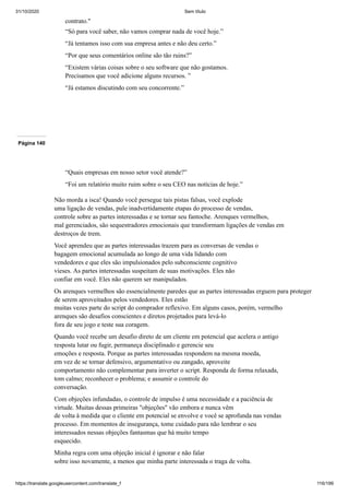 31/10/2020 Sem título
https://translate.googleusercontent.com/translate_f 116/199
contrato."
“Só para você saber, não vamos comprar nada de você hoje.”
“Já tentamos isso com sua empresa antes e não deu certo.”
“Por que seus comentários online são tão ruins?”
“Existem várias coisas sobre o seu software que não gostamos.
Precisamos que você adicione alguns recursos. ”
“Já estamos discutindo com seu concorrente.”
Página 140
“Quais empresas em nosso setor você atende?”
“Foi um relatório muito ruim sobre o seu CEO nas notícias de hoje.”
Não morda a isca! Quando você persegue tais pistas falsas, você explode
uma ligação de vendas, pule inadvertidamente etapas do processo de vendas,
controle sobre as partes interessadas e se tornar seu fantoche. Arenques vermelhos,
mal gerenciados, são sequestradores emocionais que transformam ligações de vendas em
destroços de trem.
Você aprendeu que as partes interessadas trazem para as conversas de vendas o
bagagem emocional acumulada ao longo de uma vida lidando com
vendedores e que eles são impulsionados pelo subconsciente cognitivo
vieses. As partes interessadas suspeitam de suas motivações. Eles não
confiar em você. Eles não querem ser manipulados.
Os arenques vermelhos são essencialmente paredes que as partes interessadas erguem para proteger
de serem aproveitados pelos vendedores. Eles estão
muitas vezes parte do script do comprador reflexivo. Em alguns casos, porém, vermelho
arenques são desafios conscientes e diretos projetados para levá-lo
fora de seu jogo e teste sua coragem.
Quando você recebe um desafio direto de um cliente em potencial que acelera o antigo
resposta lutar ou fugir, permaneça disciplinado e gerencie seu
emoções e resposta. Porque as partes interessadas respondem na mesma moeda,
em vez de se tornar defensivo, argumentativo ou zangado, aproveite
comportamento não complementar para inverter o script. Responda de forma relaxada,
tom calmo; reconhecer o problema; e assumir o controle do
conversação.
Com objeções infundadas, o controle de impulso é uma necessidade e a paciência de
virtude. Muitas dessas primeiras "objeções" vão embora e nunca vêm
de volta à medida que o cliente em potencial se envolve e você se aprofunda nas vendas
processo. Em momentos de insegurança, tome cuidado para não lembrar o seu
interessados nessas objeções fantasmas que há muito tempo
esquecido.
Minha regra com uma objeção inicial é ignorar e não falar
sobre isso novamente, a menos que minha parte interessada o traga de volta.
 