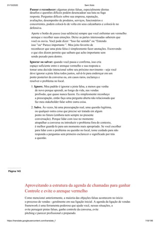 31/10/2020 Sem título
https://translate.googleusercontent.com/translate_f 118/199
Pausar e reconhecer: algumas pistas falsas, especialmente diretas
desafios e questões difíceis podem desencadear sua luta ou fuga
resposta. Perguntas difíceis sobre sua empresa, reputação,
avaliações, desempenho de produtos, serviços, funcionários e
concorrentes, podem colocá-lo de volta em seus calcanhares e colocá-lo no
defensiva.
Aperte o botão de pausa (sua saliência) sempre que você enfrentar um vermelho
arenque e recolher suas emoções. Deixe as partes interessadas saberem que
você os ouviu. Você pode dizer: “Isso faz sentido” ou “Entendo
isso ”ou“ Parece importante ”. Meu jeito favorito de
reconhecer que uma pista falsa é simplesmente fazer anotações. Escrevendo
o que eles dizem permite que saibam que acho importante sem
sendo puxado para dentro.
Ignorar ou salvar: quando você pausa e confirma, isso cria
espaço suficiente entre o arenque vermelho e sua resposta a
tomar uma decisão intencional sobre seu próximo movimento - seja você
deve ignorar a pista falsa todos juntos, salvá-lo para endereçar em um
ponto posterior da conversa ou, em casos raros, esclareça e
resolver o problema no local.
1. Ignore. Meu padrão é ignorar a pista falsa, a menos que venha
de novo porque aprendi, ao longo da vida, nas vendas
profissão, que quase nunca fazem. Eu simplesmente reconheço
a preocupação, então faça uma pergunta aberta não relacionada que
faz meu stakeholder falar sobre outra coisa.
2. Salve. Às vezes, há uma preocupação real, uma questão legítima,
ou qualquer outra coisa que precise ser tratada em algum
ponto no futuro (embora nem sempre no presente
conversação). Porque lidar com isso no momento
atrapalhar a conversa ou introduzir o problema fora do contexto,
é melhor guardá-lo para um momento mais apropriado. Se você escolher
para lidar com o problema ou questão no local, tome cuidado para não
responda a perguntas sem primeiro esclarecer o significado por trás
a questão.
Página 143
Aproveitando a estrutura da agenda de chamadas para ganhar
Controle e evite o arenque vermelho
Como mencionei anteriormente, a maioria das objeções falsas acontecem no início
o processo de vendas - geralmente em sua ligação inicial. A agenda da ligação de vendas
framework é uma ferramenta poderosa que ajuda você, nessas situações, a
evite perseguir pistas falsas, ganhe controle da conversa, evite
pitching e parecer profissional e preparado.
 