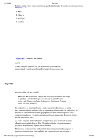31/10/2020 Sem título
https://translate.googleusercontent.com/translate_f 119/199
Existem quatro etapas para a estrutura da agenda de chamadas de vendas, conforme mostrado
na Figura 12.2 :
1. Abra
2. Objetivo
3. Verifique
4. Controle
Figura 12.2 Estrutura da Agenda
Abrir
Abra a conversa definindo um tom profissional e descontraído,
demonstrando respeito e confirmando o tempo alocado para o seu
Página 144
encontro. Aqui está um exemplo:
Obrigado por se encontrar comigo. Eu sei o quão valioso é o seu tempo
e agradeço a oportunidade que você me deu de aprender mais
sobre você. Só para confirmar, desliguei por 30 minutos. É aquele
ainda está bom para você?
Se você estiver se encontrando cara a cara, peça permissão antes de se sentar
para baixo ou coloque qualquer coisa na mesa da parte interessada. Se você estiver no
telefone ou uma chamada de vídeo, peça permissão para começar. Quando você é
sinceramente educado e respeitoso, as pessoas tendem a responder da mesma forma e
dar-lhe respeito em troca.
Às vezes, sua parte interessada estará com pressa ou pode responder, enquanto
olhando para o relógio dele ou dela: "Desculpe, só tenho cinco minutos para
você hoje. Rapidamente, diga-me o que você tem. ”
Quando isso acontecer, tome cuidado! Este é um arenque vermelho perigoso. o
momento em que a parte interessada diz que eles têm apenas um momento e
 