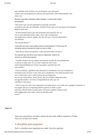 31/10/2020 Sem título
https://translate.googleusercontent.com/translate_f 12/199
tudo alinhado antes de fazer esse investimento, pois não quero
compre mais um programa de software pelo qual todos estão entusiasmados, mas
nunca usa. ”
Richard respondeu relatando minha situação e esclarecendo minha
preocupação:
"Jeb, parece que você foi queimado no passado com SaaS
assinaturas que não são utilizadas. Entendi! Parece que você está apenas derramando
dinheiro pelo ralo.
“Se bem entendi, parece que suas principais preocupações são: a)
vai ser uma distração treinar todos, eb) se não conseguirmos
sua equipe para acelerar rápido, eles não vão usar e será um desperdício
investimento.
"Eu entendi direito?"
Concordei que essas eram minhas maiores preocupações. Foi bom que ele
realmente parecia entender de onde eu estava vindo.
“Além dessas duas preocupações, o que mais precisamos resolver?”
Eu respondi que não havia mais nada me segurando. Depois ele
minimizou minha preocupação:
“A melhor maneira de sua equipe experimentar o poder de nossa plataforma
é colocar as mãos nele. E se eu tirar o fardo de você e tirar
total responsabilidade por treinar sua equipe e garantir que eles
está usando?
“Com sua bênção, agendarei uma chamada de treinamento com seus treinadores e
treinadores para mostrar a eles como usar a plataforma. Vou então monitorar seus
uso e relatar para você a cada semana até que integremos
uso em sua rotina diária. Dessa forma, não leva nenhum tempo para fora
sua agenda lotada e você tem a tranquilidade de saber que seu
o dinheiro é bem gasto.
“Uma vez que este não é um compromisso de longo prazo e você pode sair a qualquer momento, se
sua equipe não usa o programa podemos apertar as mãos e partir
maneiras. Não há muito a perder aqui e há muito a ganhar, então por que
não configuramos sua conta e deixe-me facilitar para
vocês?"
Página 16
Antes que eu percebesse, ele tinha o número do meu cartão AMEX corporativo e Vendas
Gravy era seu mais novo cliente.
A disciplina para perguntar
Pedir é a disciplina mais importante nas vendas. Você deve pedir por
 