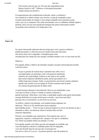 31/10/2020 Sem título
https://translate.googleusercontent.com/translate_f 121/199
Você merece mais do que isso. Por que não reagendamos para
Quarta à tarde às 14h? ” [Observe a solicitação presumida -
sempre ofereça um horário.]
O comportamento não complementar (relaxado, calmo e confiante) e
sua vontade de ir embora muitas vezes inverte o script do comprador e puxa
as partes interessadas em relação a você, porque atrapalha suas expectativas para
como você vai se comportar. Eles estão acostumados com os vendedores falando rápido e
pitching. Você verá que uma grande porcentagem das partes interessadas mudará
sua posição neste momento e ter tempo para você.
Página 146
Se a parte interessada realmente não tem tempo para você, a pessoa confiante e
pedido presumido e a oferta de um novo horário torna mais fácil para
eles devem dizer sim e reagendar. A disciplina para evitar
arrastado para um campo por este arenque vermelho mantém você vivo por mais um dia.
Objetivo
Em seguida, defina o objetivo da chamada e prepare sua parte interessada para atender
o próximo passo:
O que eu gostaria de realizar hoje é aprender mais sobre você e
sua organização, em particular, como você gerencia atualmente
relatórios de conformidade. Embora eu não saiba se faz sentido
para nossas empresas trabalharem juntas, pensei que poderia ser o
melhor lugar para começar. Então, se encontrarmos um terreno comum, podemos
agende uma reunião com sua equipe de TI para examinar mais de perto
seu sistema de gerenciamento de dados atual.
A mente humana abomina o desconhecido. Dizer ao seu stakeholder o que
você quer na frente os deixa à vontade e continua a diminuir o
parede emocional. Além disso, você reduz a capacidade cognitiva das partes interessadas
carregar definindo um escopo restrito para a reunião, o que torna mais fácil
para que eles se concentrem e se envolvam na conversa.
Ao definir o objetivo da chamada, você também deseja implantar um
takeaway: “Não sei se faz sentido para nossas empresas
para trabalhar juntos ... ”Uma vez que as pessoas tendem a se mover em direção ao que é
afastando-se deles, seu takeaway chama a atenção deles em dois
maneiras importantes.
Primeiro, isso atrapalha suas expectativas. Eles esperam que você vá
argumente, empurre e venda para eles - porque é isso que os vendedores
Faz. Pintar esse padrão chama sua atenção e os atrai.
Em seguida, quando você indica que não está apegado ao resultado, que
você está disposto a desistir se trabalhar juntos não for adequado,
você está dizendo logo de cara que não vai persegui-los.
Isso ativa o efeito de escassez - as pessoas querem o que não podem ter.
 