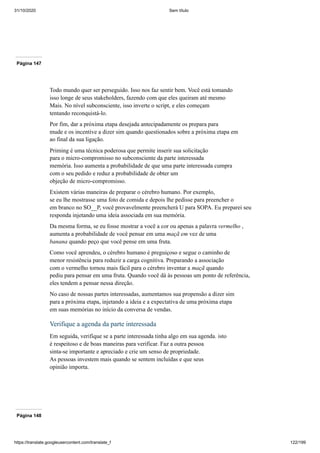 31/10/2020 Sem título
https://translate.googleusercontent.com/translate_f 122/199
Página 147
Todo mundo quer ser perseguido. Isso nos faz sentir bem. Você está tomando
isso longe de seus stakeholders, fazendo com que eles queiram até mesmo
Mais. No nível subconsciente, isso inverte o script, e eles começam
tentando reconquistá-lo.
Por fim, dar a próxima etapa desejada antecipadamente os prepara para
mude e os incentive a dizer sim quando questionados sobre a próxima etapa em
ao final da sua ligação.
Priming é uma técnica poderosa que permite inserir sua solicitação
para o micro-compromisso no subconsciente da parte interessada
memória. Isso aumenta a probabilidade de que uma parte interessada cumpra
com o seu pedido e reduz a probabilidade de obter um
objeção de micro-compromisso.
Existem várias maneiras de preparar o cérebro humano. Por exemplo,
se eu lhe mostrasse uma foto de comida e depois lhe pedisse para preencher o
em branco no SO__P, você provavelmente preencherá U para SOPA. Eu preparei seu
responda injetando uma ideia associada em sua memória.
Da mesma forma, se eu fosse mostrar a você a cor ou apenas a palavra vermelho ,
aumenta a probabilidade de você pensar em uma maçã em vez de uma
banana quando peço que você pense em uma fruta.
Como você aprendeu, o cérebro humano é preguiçoso e segue o caminho de
menor resistência para reduzir a carga cognitiva. Preparando a associação
com o vermelho tornou mais fácil para o cérebro inventar a maçã quando
pediu para pensar em uma fruta. Quando você dá às pessoas um ponto de referência,
eles tendem a pensar nessa direção.
No caso de nossas partes interessadas, aumentamos sua propensão a dizer sim
para a próxima etapa, injetando a ideia e a expectativa de uma próxima etapa
em suas memórias no início da conversa de vendas.
Verifique a agenda da parte interessada
Em seguida, verifique se a parte interessada tinha algo em sua agenda. isto
é respeitoso e de boas maneiras para verificar. Faz a outra pessoa
sinta-se importante e apreciado e crie um senso de propriedade.
As pessoas investem mais quando se sentem incluídas e que seus
opinião importa.
Página 148
 