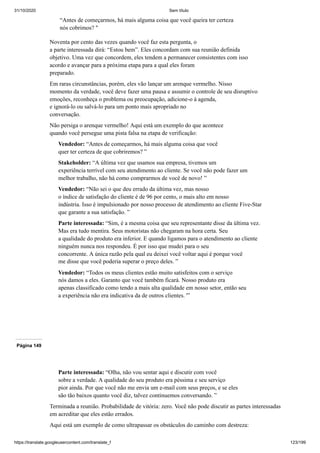 31/10/2020 Sem título
https://translate.googleusercontent.com/translate_f 123/199
“Antes de começarmos, há mais alguma coisa que você queira ter certeza
nós cobrimos? "
Noventa por cento das vezes quando você faz esta pergunta, o
a parte interessada dirá: “Estou bem”. Eles concordam com sua reunião definida
objetivo. Uma vez que concordem, eles tendem a permanecer consistentes com isso
acordo e avançar para a próxima etapa para a qual eles foram
preparado.
Em raras circunstâncias, porém, eles vão lançar um arenque vermelho. Nisso
momento da verdade, você deve fazer uma pausa e assumir o controle de seu disruptivo
emoções, reconheça o problema ou preocupação, adicione-o à agenda,
e ignorá-lo ou salvá-lo para um ponto mais apropriado no
conversação.
Não persiga o arenque vermelho! Aqui está um exemplo do que acontece
quando você persegue uma pista falsa na etapa de verificação:
Vendedor: “Antes de começarmos, há mais alguma coisa que você
quer ter certeza de que cobriremos? ”
Stakeholder: “A última vez que usamos sua empresa, tivemos um
experiência terrível com seu atendimento ao cliente. Se você não pode fazer um
melhor trabalho, não há como comprarmos de você de novo! ”
Vendedor: “Não sei o que deu errado da última vez, mas nosso
o índice de satisfação do cliente é de 96 por cento, o mais alto em nosso
indústria. Isso é impulsionado por nosso processo de atendimento ao cliente Five-Star
que garante a sua satisfação. ”
Parte interessada: “Sim, é a mesma coisa que seu representante disse da última vez.
Mas era tudo mentira. Seus motoristas não chegaram na hora certa. Seu
a qualidade do produto era inferior. E quando ligamos para o atendimento ao cliente
ninguém nunca nos respondeu. É por isso que mudei para o seu
concorrente. A única razão pela qual eu deixei você voltar aqui é porque você
me disse que você poderia superar o preço deles. ”
Vendedor: “Todos os meus clientes estão muito satisfeitos com o serviço
nós damos a eles. Garanto que você também ficará. Nosso produto era
apenas classificado como tendo a mais alta qualidade em nosso setor, então seu
a experiência não era indicativa da de outros clientes. '”
Página 149
Parte interessada: “Olha, não vou sentar aqui e discutir com você
sobre a verdade. A qualidade do seu produto era péssima e seu serviço
pior ainda. Por que você não me envia um e-mail com seus preços, e se eles
são tão baixos quanto você diz, talvez continuemos conversando. ”
Terminada a reunião. Probabilidade de vitória: zero. Você não pode discutir as partes interessadas
em acreditar que eles estão errados.
Aqui está um exemplo de como ultrapassar os obstáculos do caminho com destreza:
 