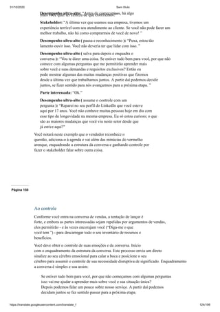 31/10/2020 Sem título
https://translate.googleusercontent.com/translate_f 124/199
Desempenho ultra-alto: “Antes de começarmos, há algo
mais você quer ter certeza de que cobriremos? ”
Stakeholder: “A última vez que usamos sua empresa, tivemos um
experiência terrível com seu atendimento ao cliente. Se você não pode fazer um
melhor trabalho, não há como comprarmos de você de novo! ”
Desempenho ultra-alto ( pausa e reconhecimento ): “Puxa, estou tão
lamento ouvir isso. Você não deveria ter que lidar com isso. ”
Desempenho ultra-alto ( salva para depois e enquadra o
conversa ): “Vou te dizer uma coisa. Se estiver tudo bem para você, por que não
comece com algumas perguntas que me permitirão aprender mais
sobre você e suas demandas e requisitos exclusivos? Então eu
pode mostrar algumas das muitas mudanças positivas que fizemos
desde a última vez que trabalhamos juntos. A partir daí podemos decidir
juntos, se fizer sentido para nós avançarmos para a próxima etapa. ”
Parte interessada: “Ok.”
Desempenho ultra-alto ( assume o controle com um
pergunta ): “Reparei no seu perfil do LinkedIn que você esteve
aqui por 17 anos. Você não conhece muitas pessoas hoje em dia com
esse tipo de longevidade na mesma empresa. Eu só estou curioso; o que
são as maiores mudanças que você viu neste setor desde que
já estive aqui?"
Você notará neste exemplo que o vendedor reconhece o
questão, adiciona-o à agenda e vai além das minúcias do vermelho
arenque, enquadrando a estrutura da conversa e ganhando controle por
fazer o stakeholder falar sobre outra coisa.
Página 150
Ao controle
Conforme você entra na conversa de vendas, a tentação de lançar é
forte, e embora as partes interessadas sejam repelidas por argumentos de vendas,
eles permitirão - e às vezes encorajam você (“Diga-me o que
você tem ”) - para descarregar todo o seu inventário de recursos e
benefícios.
Você deve obter o controle de suas emoções e da conversa. Início
com o enquadramento da estrutura da conversa. Este processo envia um direto
sinalize ao seu cérebro emocional para calar a boca e posicione o seu
cérebro para assumir o controle de sua necessidade disruptiva de significado. Enquadramento
a conversa é simples e soa assim:
Se estiver tudo bem para você, por que não começamos com algumas perguntas
isso vai me ajudar a aprender mais sobre você e sua situação única?
Depois podemos falar um pouco sobre nosso serviço. A partir daí podemos
decidam juntos se faz sentido passar para a próxima etapa.
 