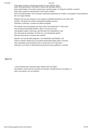 31/10/2020 Sem título
https://translate.googleusercontent.com/translate_f 125/199
A borracha encontra a estrada neste quadro. É uma inflexão crítica
ponto. Bem gerenciado, você obterá o controle da chamada, obterá o
partes interessadas conversando e passar para a próxima etapa. Ao longo do caminho, a maioria
pistas falsas cairão no esquecimento e nunca mais voltarão.
Se for mal administrado, você começará a apresentar argumentos de vendas, e sua ligação e relacionamento
não vai a lugar nenhum.
Quando você usa esta estrutura ou um conjunto semelhante de palavras em cada venda
reunião, você treina seu cérebro racional para desligar sua boca.
Praticado o suficiente, se tornará um hábito arraigado.
Em seguida, faça uma pergunta que faça a parte interessada falar. A chave para
fazer as partes interessadas falarem é abrir a conversa com um
uma pergunta ampla e aberta que seja fácil para eles responderem e que
eles vão gostar de responder. Ao fazer isso, você lentamente quebra
barreiras emocionais e construir uma conexão.
Quando você está fazendo perguntas e seu stakeholder está falando, você
estão no controle. Quanto mais suas partes interessadas falam sobre si mesmas,
mais conectados emocionalmente eles se sentem com você. Que abre o
porta para você reunir as informações de que precisa para qualificar e construir
Página 151
o caso de passar para a próxima etapa. Quanto mais eles falam
eles próprios, menos provável será que um arenque vermelho precoce ressurgirá, e o
mais o seu número sim vai melhorar.
 