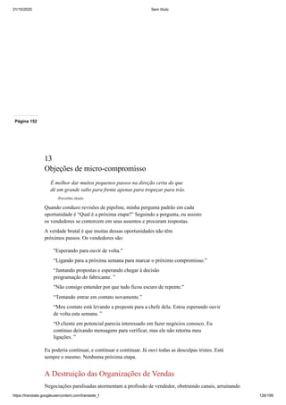 31/10/2020 Sem título
https://translate.googleusercontent.com/translate_f 126/199
Página 152
13
Objeções de micro-compromisso
É melhor dar muitos pequenos passos na direção certa do que
dê um grande salto para frente apenas para tropeçar para trás.
-Provérbio chinês
Quando conduzo revisões de pipeline, minha pergunta padrão em cada
oportunidade é “Qual é a próxima etapa?” Seguindo a pergunta, eu assisto
os vendedores se contorcem em seus assentos e procuram respostas.
A verdade brutal é que muitas dessas oportunidades não têm
próximos passos. Os vendedores são:
"Esperando para ouvir de volta."
“Ligando para a próxima semana para marcar o próximo compromisso.”
“Juntando propostas e esperando chegar à decisão
programação do fabricante. ”
"Não consigo entender por que tudo ficou escuro de repente."
“Tentando entrar em contato novamente.”
“Meu contato está levando a proposta para a chefe dela. Estou esperando ouvir
de volta esta semana. ”
“O cliente em potencial parecia interessado em fazer negócios conosco. Eu
continuo deixando mensagens para verificar, mas ele não retorna meu
ligações. ”
Eu poderia continuar, e continuar e continuar. Já ouvi todas as desculpas tristes. Está
sempre o mesmo. Nenhuma próxima etapa.
A Destruição das Organizações de Vendas
Negociações paralisadas atormentam a profissão de vendedor, obstruindo canais, arruinando
 