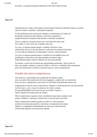 31/10/2020 Sem título
https://translate.googleusercontent.com/translate_f 127/199
previsões, e causando frustração indescritível. Do CEO à linha de frente
Página 153
representantes de vendas, todo mundo está procurando maneiras de desfazer negócios, encurtar
ciclos de vendas e aumentar a velocidade do pipeline.
Os dois problemas mais comuns que impedem as organizações de vendas são
prospecção insuficiente (não obtendo o suficiente no pipeline) e
congestionamento do pipeline (não obtendo o suficiente do pipeline).
Claro, os negócios vão parar, mesmo que você tenha feito tudo certo.
Em vendas, é a vida. Você não vai ganhar todos eles.
Às vezes, os negócios param porque o vendedor está preso a uma
influenciador de nível e não está disposto a subir para um tomador de decisões
ou com medo de ultrapassar um bloqueador e arriscar o relacionamento.
Às vezes, os negócios param porque o vendedor fez um trabalho ruim com
qualificação e nunca houve uma oportunidade em primeiro lugar -
desperdiçando tempo, emoção e dinheiro em uma causa perdida.
No entanto, a causa raiz da maioria das oportunidades paralisadas - 80 por cento ou
mais, que entupir e entupir os canais de vendas é o fato de os vendedores não conseguirem
peça consistentemente e obtenha os próximos passos e micro-compromissos.
O poder dos micro-compromissos
Você pode ter a oportunidade mais qualificada do mundo no papel,
mas se as partes interessadas não estiverem engajadas, o negócio não se concretizará.
É por isso que o engajamento é meu ponto de verificação de qualificação número um.
Engajamento de teste de micro-compromissos. Quando os clientes potenciais consistentemente
investir tempo , ação e emoção no processo de venda e compra,
há uma probabilidade muito maior de que você feche o negócio e
reduzir objeções de compromisso de compra.
Micro-compromissos regulares criam velocidade de negociação e ajudam você
manter a dinâmica. Cada passo à frente torna o próximo passo mais fácil.
Micro-compromissos também ajudam a coletar sim. Estes pequenos
acordos são cruciais para ajudá-lo a minimizar o compromisso de compra
objeções e compradores desequilibrados do status quo. Vamos discutir
minimizando objeções em um próximo capítulo.
Página 154
 
