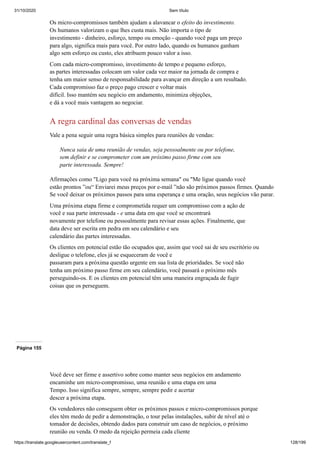 31/10/2020 Sem título
https://translate.googleusercontent.com/translate_f 128/199
Os micro-compromissos também ajudam a alavancar o efeito do investimento.
Os humanos valorizam o que lhes custa mais. Não importa o tipo de
investimento - dinheiro, esforço, tempo ou emoção - quando você paga um preço
para algo, significa mais para você. Por outro lado, quando os humanos ganham
algo sem esforço ou custo, eles atribuem pouco valor a isso.
Com cada micro-compromisso, investimento de tempo e pequeno esforço,
as partes interessadas colocam um valor cada vez maior na jornada de compra e
tenha um maior senso de responsabilidade para avançar em direção a um resultado.
Cada compromisso faz o preço pago crescer e voltar mais
difícil. Isso mantém seu negócio em andamento, minimiza objeções,
e dá a você mais vantagem ao negociar.
A regra cardinal das conversas de vendas
Vale a pena seguir uma regra básica simples para reuniões de vendas:
Nunca saia de uma reunião de vendas, seja pessoalmente ou por telefone,
sem definir e se comprometer com um próximo passo firme com seu
parte interessada. Sempre!
Afirmações como "Ligo para você na próxima semana" ou "Me ligue quando você
estão prontos ”ou“ Enviarei meus preços por e-mail ”não são próximos passos firmes. Quando
Se você deixar os próximos passos para uma esperança e uma oração, seus negócios vão parar.
Uma próxima etapa firme e comprometida requer um compromisso com a ação de
você e sua parte interessada - e uma data em que você se encontrará
novamente por telefone ou pessoalmente para revisar essas ações. Finalmente, que
data deve ser escrita em pedra em seu calendário e seu
calendário das partes interessadas.
Os clientes em potencial estão tão ocupados que, assim que você sai de seu escritório ou
desligue o telefone, eles já se esqueceram de você e
passaram para a próxima questão urgente em sua lista de prioridades. Se você não
tenha um próximo passo firme em seu calendário, você passará o próximo mês
perseguindo-os. E os clientes em potencial têm uma maneira engraçada de fugir
coisas que os perseguem.
Página 155
Você deve ser firme e assertivo sobre como manter seus negócios em andamento
encaminhe um micro-compromisso, uma reunião e uma etapa em uma
Tempo. Isso significa sempre, sempre, sempre pedir e acertar
descer a próxima etapa.
Os vendedores não conseguem obter os próximos passos e micro-compromissos porque
eles têm medo de pedir a demonstração, o tour pelas instalações, subir de nível até o
tomador de decisões, obtendo dados para construir um caso de negócios, o próximo
reunião ou venda. O medo da rejeição permeia cada cliente
 