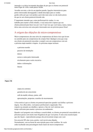 31/10/2020 Sem título
https://translate.googleusercontent.com/translate_f 129/199
interação e os deixa inventando desculpas de por que os clientes em potencial
nunca ligue de volta e nada parece fechar.
Acredite em mim, a dor de um pipeline parado, ligações intermináveis para
partes interessadas desengajadas e dando desculpas para as vendas
gestão sobre por que você perdeu a previsão mais uma vez são muito piores
do que ter um cliente potencial dizendo não.
É importante entender que, como profissional de vendas, é o seu
trabalho para manter a bola rolando, e você nunca deve esperar que seu
cliente potencial para fazer isso por você. É por isso que você nunca, nunca, nunca
deixe uma conversa com uma parte interessada sem um próximo passo firme!
A origem das objeções de micro-compromisso
Micro-compromissos são uma série de compromissos de baixo risco que levam
no caminho para um compromisso de compra final. Qualquer coisa que exija
seu cliente em potencial concordar e cumprir com um compromisso com um
a próxima etapa mantém o ímpeto. As próximas etapas incluem:
a próxima reunião
passeios de instalações
demos
acesso a outra parte interessada
nivelamento para a suíte executiva
dados e informações
faturas
Página 156
cópias de contratos
garantia de um concorrente
café da manhã, almoço, jantar, café
apresentações, propostas, reuniões de encerramento
A boa notícia é que os clientes em potencial apreciam quando você define o próximo
degrau. Aos olhos deles, você parece profissional e organizado. Eles
respeite sua atenção aos detalhes e aprecie o fato de você valorizar seus
tempo suficiente para manter o processo em andamento.
Quando você pergunta com confiança e assertividade, os clientes em potencial concordarão em
próximos passos com muito mais frequência do que você pensa. É uma coisa razoável para
que eles façam - especialmente porque eles já investiram tempo com você.
Em cerca de 20% das vezes, porém, você ouvirá uma objeção.
Normalmente, vem na forma de uma rejeição para evitar conflitos. Se vocês
estão recebendo uma porcentagem muito maior de micro-compromisso
 