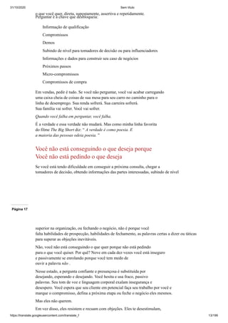 31/10/2020 Sem título
https://translate.googleusercontent.com/translate_f 13/199
o que você quer, direta, supostamente, assertiva e repetidamente.
Perguntar é a chave que desbloqueia:
Informação de qualificação
Compromissos
Demos
Subindo de nível para tomadores de decisão ou para influenciadores
Informações e dados para construir seu caso de negócios
Próximos passos
Micro-compromissos
Compromissos de compra
Em vendas, pedir é tudo. Se você não perguntar, você vai acabar carregando
uma caixa cheia de coisas de sua mesa para seu carro no caminho para o
linha de desemprego. Sua renda sofrerá. Sua carreira sofrerá.
Sua família vai sofrer. Você vai sofrer.
Quando você falha em perguntar, você falha.
É a verdade e essa verdade não mudará. Mas como minha linha favorita
do filme The Big Short diz: “ A verdade é como poesia. E
a maioria das pessoas odeia poesia. ”
Você não está conseguindo o que deseja porque
Você não está pedindo o que deseja
Se você está tendo dificuldade em conseguir a próxima consulta, chegar a
tomadores de decisão, obtendo informações das partes interessadas, subindo de nível
Página 17
superior na organização, ou fechando o negócio, não é porque você
falta habilidades de prospecção, habilidades de fechamento, as palavras certas a dizer ou táticas
para superar as objeções inevitáveis.
Não, você não está conseguindo o que quer porque não está pedindo
para o que você quiser. Por quê? Nove em cada dez vezes você está inseguro
e passivamente se enrolando porque você tem medo de
ouvir a palavra não .
Nesse estado, a pergunta confiante e presunçosa é substituída por
desejando, esperando e desejando. Você hesita e usa fraco, passivo
palavras. Seu tom de voz e linguagem corporal exalam insegurança e
desespero. Você espera que seu cliente em potencial faça seu trabalho por você e
marque o compromisso, defina a próxima etapa ou feche o negócio eles mesmos.
Mas eles não querem.
Em vez disso, eles resistem e recuam com objeções. Eles te desestimulam,
 