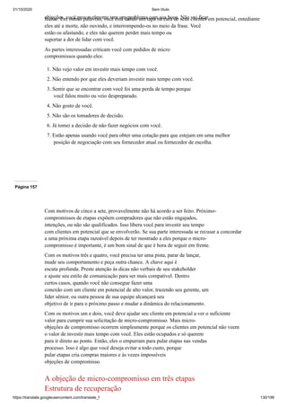 31/10/2020 Sem título
https://translate.googleusercontent.com/translate_f 130/199
objeções, você provavelmente tem um problema com sua boca. Não vai ficar
fechar. Em outras palavras, você está dando um tapa na cara de seus clientes em potencial, entediante
eles até a morte, não ouvindo, e interrompendo-os no meio da frase. Você
estão os afastando, e eles não querem perder mais tempo ou
suportar a dor de lidar com você.
As partes interessadas criticam você com pedidos de micro
compromissos quando eles:
1. Não vejo valor em investir mais tempo com você.
2. Não entendo por que eles deveriam investir mais tempo com você.
3. Sentir que se encontrar com você foi uma perda de tempo porque
você falou muito ou veio despreparado.
4. Não gosto de você.
5. Não são os tomadores de decisão.
6. Já tomei a decisão de não fazer negócios com você.
7. Estão apenas usando você para obter uma cotação para que estejam em uma melhor
posição de negociação com seu fornecedor atual ou fornecedor de escolha.
Página 157
Com motivos de cinco a sete, provavelmente não há acordo a ser feito. Próximo-
compromissos de etapas expõem compradores que não estão engajados,
intenções, ou não são qualificados. Isso libera você para investir seu tempo
com clientes em potencial que se envolverão. Se sua parte interessada se recusar a concordar
a uma próxima etapa razoável depois de ter mostrado a eles porque o micro-
compromisso é importante, é um bom sinal de que é hora de seguir em frente.
Com os motivos três e quatro, você precisa ter uma pista, parar de lançar,
mude seu comportamento e peça outra chance. A chave aqui é
escuta profunda. Preste atenção às dicas não verbais de seu stakeholder
e ajuste seu estilo de comunicação para ser mais compatível. Dentro
certos casos, quando você não consegue fazer uma
conexão com um cliente em potencial de alto valor, trazendo seu gerente, um
líder sênior, ou outra pessoa de sua equipe alcançará seu
objetivo de ir para o próximo passo e mudar a dinâmica do relacionamento.
Com os motivos um e dois, você deve ajudar seu cliente em potencial a ver o suficiente
valor para cumprir sua solicitação de micro-compromisso. Mais micro-
objeções de compromisso ocorrem simplesmente porque os clientes em potencial não veem
o valor de investir mais tempo com você. Eles estão ocupados e só querem
para ir direto ao ponto. Então, eles o empurram para pular etapas nas vendas
processo. Isso é algo que você deseja evitar a todo custo, porque
pular etapas cria compras maiores e às vezes impossíveis
objeções de compromisso.
A objeção de micro-compromisso em três etapas
Estrutura de recuperação
 