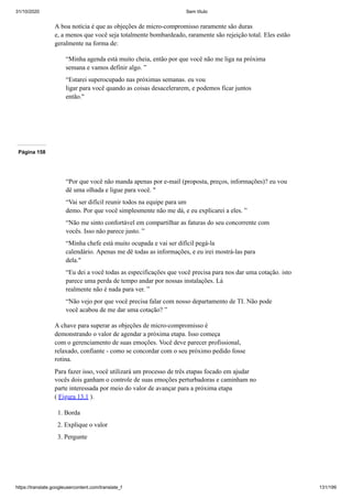31/10/2020 Sem título
https://translate.googleusercontent.com/translate_f 131/199
A boa notícia é que as objeções de micro-compromisso raramente são duras
e, a menos que você seja totalmente bombardeado, raramente são rejeição total. Eles estão
geralmente na forma de:
“Minha agenda está muito cheia, então por que você não me liga na próxima
semana e vamos definir algo. ”
“Estarei superocupado nas próximas semanas. eu vou
ligar para você quando as coisas desacelerarem, e podemos ficar juntos
então."
Página 158
“Por que você não manda apenas por e-mail (proposta, preços, informações)? eu vou
dê uma olhada e ligue para você. "
“Vai ser difícil reunir todos na equipe para um
demo. Por que você simplesmente não me dá, e eu explicarei a eles. ”
“Não me sinto confortável em compartilhar as faturas do seu concorrente com
vocês. Isso não parece justo. ”
“Minha chefe está muito ocupada e vai ser difícil pegá-la
calendário. Apenas me dê todas as informações, e eu irei mostrá-las para
dela."
“Eu dei a você todas as especificações que você precisa para nos dar uma cotação. isto
parece uma perda de tempo andar por nossas instalações. Lá
realmente não é nada para ver. ”
“Não vejo por que você precisa falar com nosso departamento de TI. Não pode
você acabou de me dar uma cotação? ”
A chave para superar as objeções de micro-compromisso é
demonstrando o valor de agendar a próxima etapa. Isso começa
com o gerenciamento de suas emoções. Você deve parecer profissional,
relaxado, confiante - como se concordar com o seu próximo pedido fosse
rotina.
Para fazer isso, você utilizará um processo de três etapas focado em ajudar
vocês dois ganham o controle de suas emoções perturbadoras e caminham no
parte interessada por meio do valor de avançar para a próxima etapa
( Figura 13.1 ).
1. Borda
2. Explique o valor
3. Pergunte
 