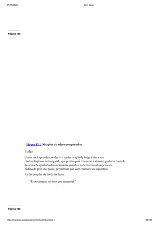 31/10/2020 Sem título
https://translate.googleusercontent.com/translate_f 132/199
Página 159
Figura 13.1 Objeções de micro-compromisso
Ledge
Como você aprendeu, o objetivo da declaração de ledge é dar a sua
cérebro lógico o milissegundo que precisa para recuperar o atraso e ganhar o controle
das emoções perturbadoras causadas quando a parte interessada rejeita seu
pedido do próximo passo, permitindo que você recupere seu equilíbrio.
As declarações de borda incluem:
"É exatamente por isso que perguntei."
Página 160
 