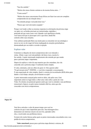 31/10/2020 Sem título
https://translate.googleusercontent.com/translate_f 133/199
"Isso faz sentido."
“Muitos dos meus clientes sentiam-se da mesma forma antes ...”
"Como assim?"
“Muitos dos meus concorrentes ficam felizes em fazer isso sem um completo
compreensão da sua situação única. ”
"Eu entendo porque você pode dizer isso."
"Parece que você está muito ocupado."
Porque você tende a obter as mesmas respostas às solicitações da próxima etapa
vez após vez, as bordas precisam ser memorizadas, repetidas e
praticado até que soem como você. Quando você aperfeiçoa a borda,
você nunca terá que se preocupar com o que dizer, dando-lhe
controle sobre suas emoções.
Uma saliência praticada libera sua mente para se concentrar em sua estratégia e
mover-se em vez de reagir de forma inadequada às emoções perturbadoras
desencadeada por seu medo e aversão à rejeição.
Explicar valor
Contornar as objeções de micro-compromisso deve ser relaxado e
rotina. Afinal, o que você está pedindo é de baixo risco, razoável e
faz sentido. A parte interessada simplesmente não entende por que mudar
para a próxima etapa é importante.
Depois de explicar o valor de uma maneira que eles entendam, eles vão
concorde com a próxima etapa. É realmente muito simples.
O valor, entretanto, está nos olhos de quem vê. Eles querem saber
"O quê tem pra mim?" (WIIFM) - e você deve responder a essa pergunta.
É uma negociação de valor simples. Qual é o retorno do investimento (ROI) deles para
dando a você tempo, atenção, envolvimento ou ação?
A parte interessada avançará pelos motivos deles, não pelos seus. Está
importante entrar no lugar deles e obter uma visão sobre o ponto de vista
Visão. Os clientes em potencial querem sentir que você os entende e seus problemas
(emocional e lógico), ou pelo menos tentando obtê-los, antes que eles
concordar com micro-compromissos.
Página 161
Você deve articular o valor de passar tempo com você no
contexto do que é mais importante para eles. Sua mensagem deve
demonstrar um interesse sincero em ouvi-los, aprender sobre
eles, e resolvendo seus problemas únicos.
Existem três razões básicas pelas quais as partes interessadas concordarão com o seu
pedido de micro-compromisso.
Valor emocional: passar para a próxima etapa diminui o estresse, dá
 