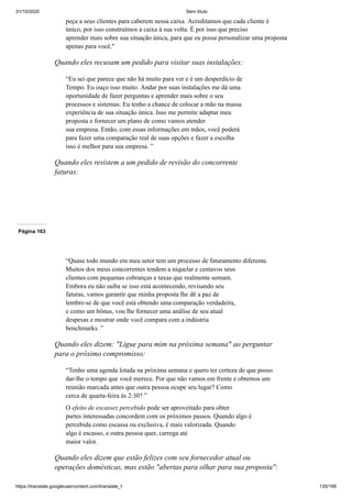 31/10/2020 Sem título
https://translate.googleusercontent.com/translate_f 135/199
peça a seus clientes para caberem nessa caixa. Acreditamos que cada cliente é
único, por isso construímos a caixa à sua volta. É por isso que preciso
aprender mais sobre sua situação única, para que eu possa personalizar uma proposta
apenas para você."
Quando eles recusam um pedido para visitar suas instalações:
“Eu sei que parece que não há muito para ver e é um desperdício de
Tempo. Eu ouço isso muito. Andar por suas instalações me dá uma
oportunidade de fazer perguntas e aprender mais sobre o seu
processos e sistemas. Eu tenho a chance de colocar a mão na massa
experiência de sua situação única. Isso me permite adaptar meu
proposta e fornecer um plano de como vamos atender
sua empresa. Então, com essas informações em mãos, você poderá
para fazer uma comparação real de suas opções e fazer a escolha
isso é melhor para sua empresa. ”
Quando eles resistem a um pedido de revisão do concorrente
faturas:
Página 163
“Quase todo mundo em meu setor tem um processo de faturamento diferente.
Muitos dos meus concorrentes tendem a niquelar e centavos seus
clientes com pequenas cobranças e taxas que realmente somam.
Embora eu não saiba se isso está acontecendo, revisando seu
faturas, vamos garantir que minha proposta lhe dê a paz de
lembre-se de que você está obtendo uma comparação verdadeira,
e como um bônus, vou lhe fornecer uma análise de seu atual
despesas e mostrar onde você compara com a indústria
benchmarks. ”
Quando eles dizem: "Ligue para mim na próxima semana" ao perguntar
para o próximo compromisso:
“Tenho uma agenda lotada na próxima semana e quero ter certeza de que posso
dar-lhe o tempo que você merece. Por que não vamos em frente e obtemos um
reunião marcada antes que outra pessoa ocupe seu lugar? Como
cerca de quarta-feira às 2:30? ”
O efeito de escassez percebido pode ser aproveitado para obter
partes interessadas concordem com os próximos passos. Quando algo é
percebida como escassa ou exclusiva, é mais valorizada. Quando
algo é escasso, e outra pessoa quer, carrega até
maior valor.
Quando eles dizem que estão felizes com seu fornecedor atual ou
operações domésticas, mas estão "abertas para olhar para sua proposta":
 